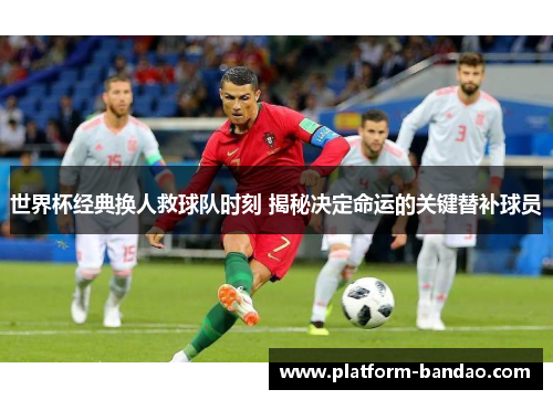 世界杯经典换人救球队时刻 揭秘决定命运的关键替补球员