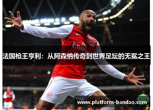 法国枪王亨利：从阿森纳传奇到世界足坛的无冕之王