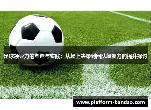 足球领导力的塑造与实践：从场上决策到团队凝聚力的提升探讨