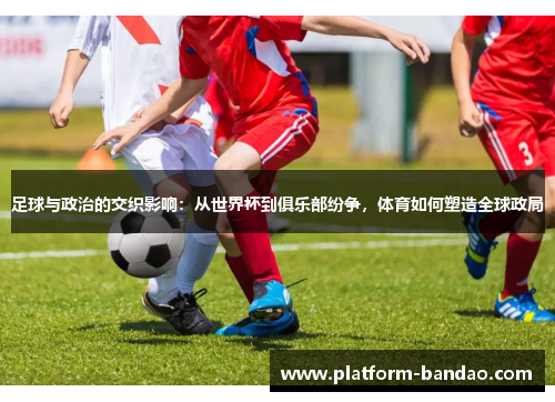 足球与政治的交织影响:从世界杯到俱乐部纷争,体育如何塑造全球政局