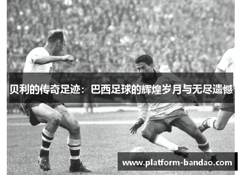 贝利的传奇足迹：巴西足球的辉煌岁月与无尽遗憾