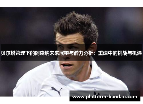 贝尔塔管理下的阿森纳未来展望与潜力分析：重建中的挑战与机遇